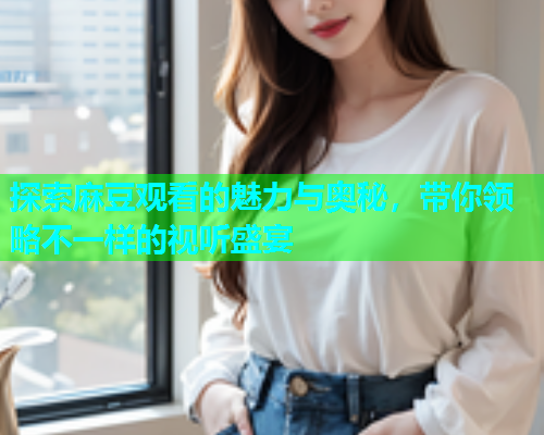 探索麻豆观看的魅力与奥秘，带你领略不一样的视听盛宴