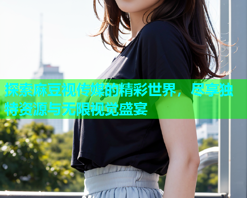 探索麻豆视传媒的精彩世界，尽享独特资源与无限视觉盛宴