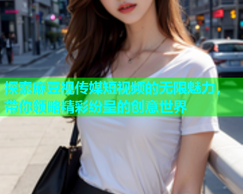 探索麻豆视传媒短视频的无限魅力，带你领略精彩纷呈的创意世界