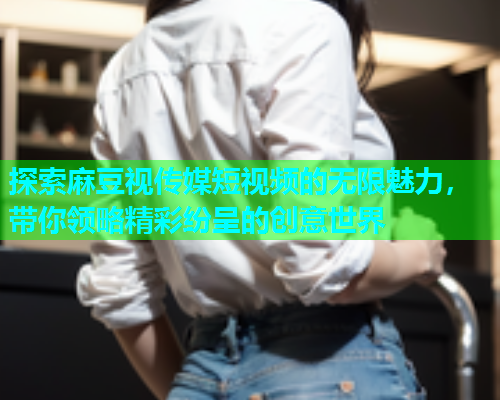 探索麻豆视传媒短视频的无限魅力，带你领略精彩纷呈的创意世界