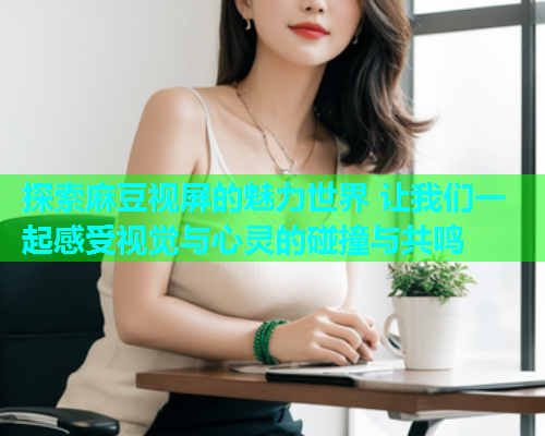 探索麻豆视屏的魅力世界 让我们一起感受视觉与心灵的碰撞与共鸣