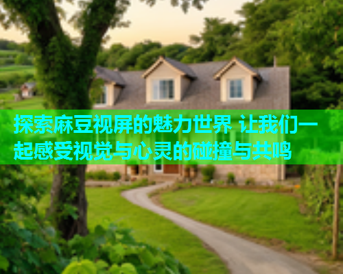 探索麻豆视屏的魅力世界 让我们一起感受视觉与心灵的碰撞与共鸣