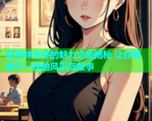 麻豆林思妤的魅力之旅揭秘 让你领略不一样的风采与故事