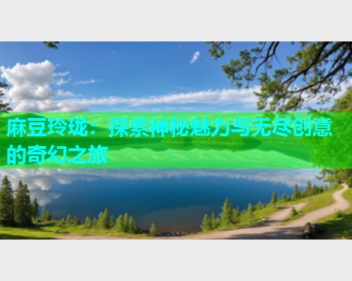 麻豆玲珑：探索神秘魅力与无尽创意的奇幻之旅