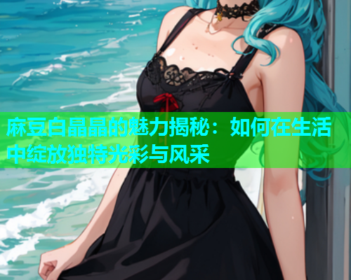 麻豆白晶晶的魅力揭秘：如何在生活中绽放独特光彩与风采