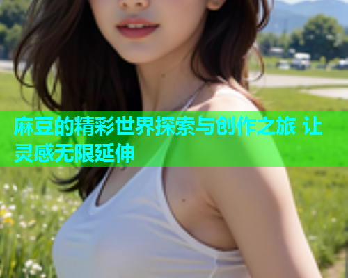 麻豆的精彩世界探索与创作之旅 让灵感无限延伸 麻豆的精彩世界探索与创作之旅 让灵感无限延伸