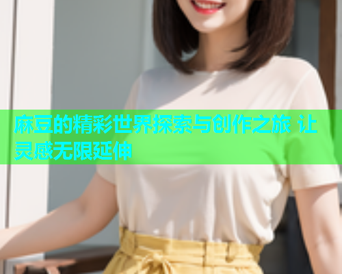 麻豆的精彩世界探索与创作之旅 让灵感无限延伸 麻豆的精彩世界探索与创作之旅 让灵感无限延伸
