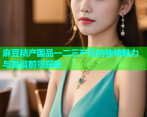 麻豆精产国品一二三产区的独特魅力与发展前景探秘