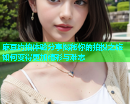 麻豆约拍体验分享揭秘你的拍摄之旅如何变得更加精彩与难忘