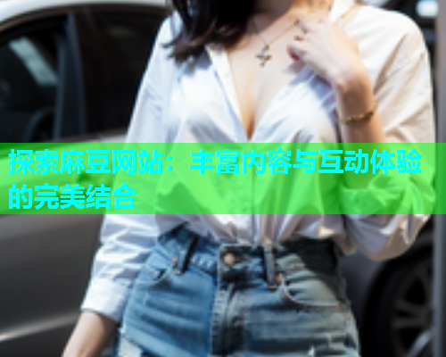 探索麻豆网站：丰富内容与互动体验的完美结合