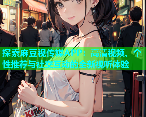 探索麻豆视传媒APP：高清视频、个性推荐与社交互动的全新视听体验