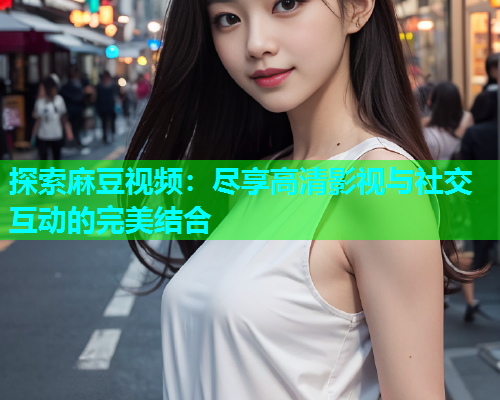 探索麻豆视频：尽享高清影视与社交互动的完美结合