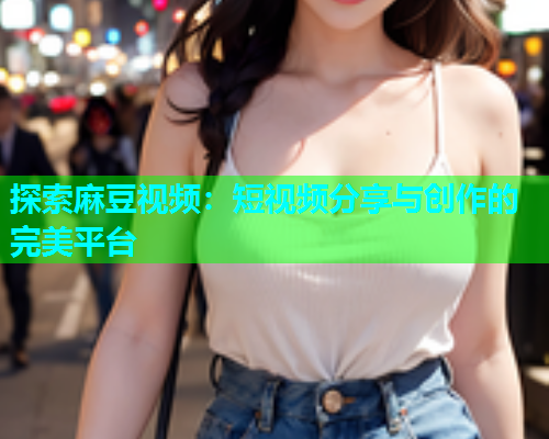 探索麻豆视频：短视频分享与创作的完美平台