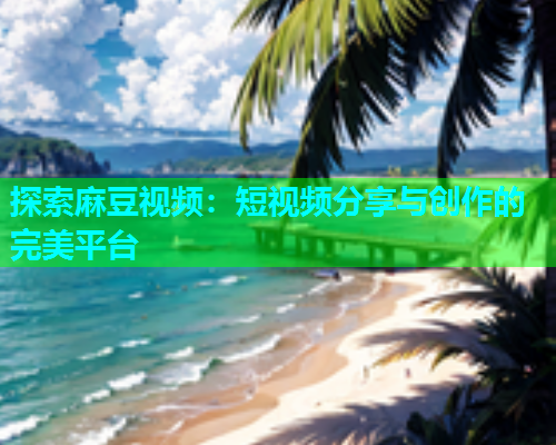 探索麻豆视频：短视频分享与创作的完美平台