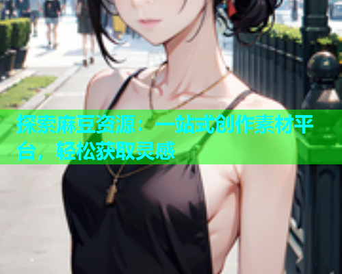 探索麻豆资源：一站式创作素材平台，轻松获取灵感