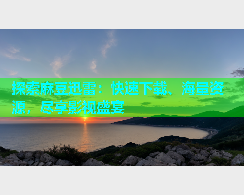 探索麻豆迅雷：快速下载、海量资源，尽享影视盛宴