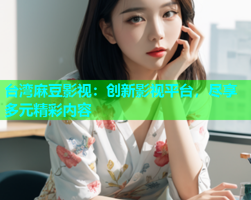 台湾麻豆影视：创新影视平台，尽享多元精彩内容