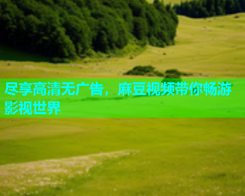 尽享高清无广告，麻豆视频带你畅游影视世界