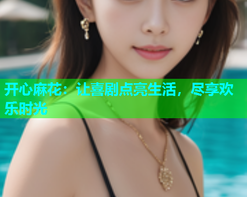 开心麻花：让喜剧点亮生活，尽享欢乐时光