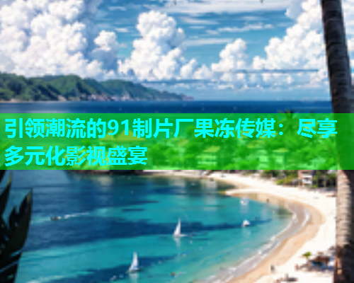 引领潮流的91制片厂果冻传媒：尽享多元化影视盛宴