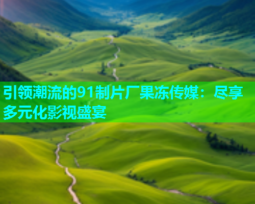 引领潮流的91制片厂果冻传媒：尽享多元化影视盛宴