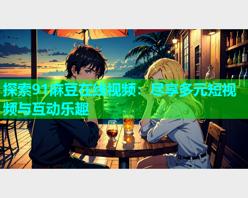 探索91麻豆在线视频：尽享多元短视频与互动乐趣
