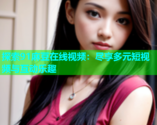 探索91麻豆在线视频：尽享多元短视频与互动乐趣