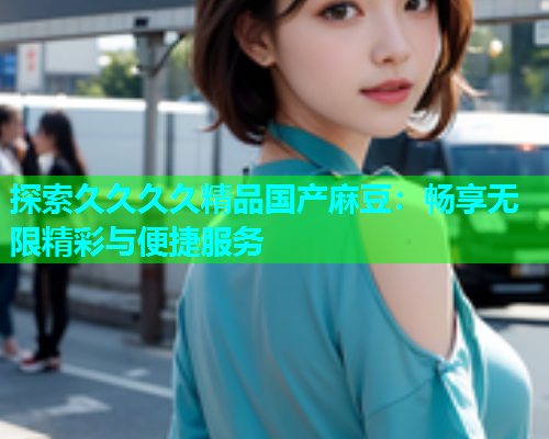 探索久久久久精品国产麻豆：畅享无限精彩与便捷服务