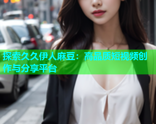 探索久久伊人麻豆：高品质短视频创作与分享平台