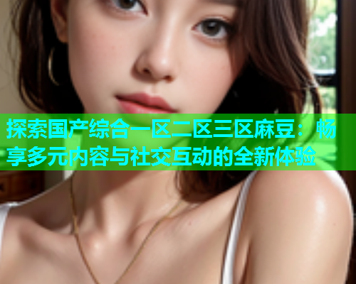 探索国产综合一区二区三区麻豆：畅享多元内容与社交互动的全新体验