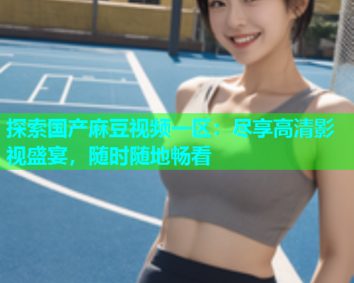 探索国产麻豆视频一区：尽享高清影视盛宴，随时随地畅看
