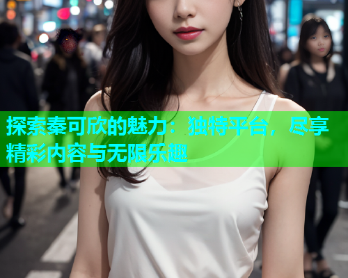 探索秦可欣的魅力：独特平台，尽享精彩内容与无限乐趣