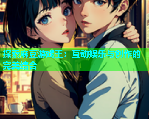 探索麻豆游戏王：互动娱乐与创作的完美结合