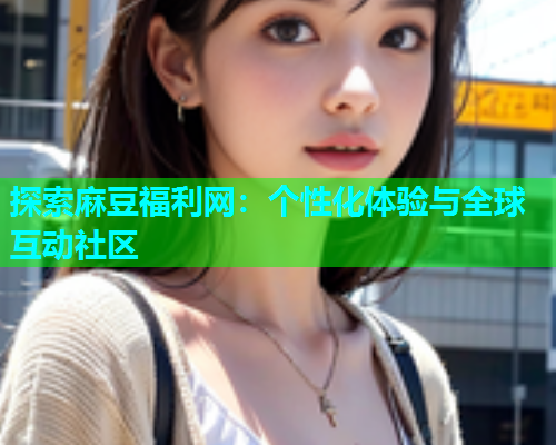 探索麻豆福利网：个性化体验与全球互动社区