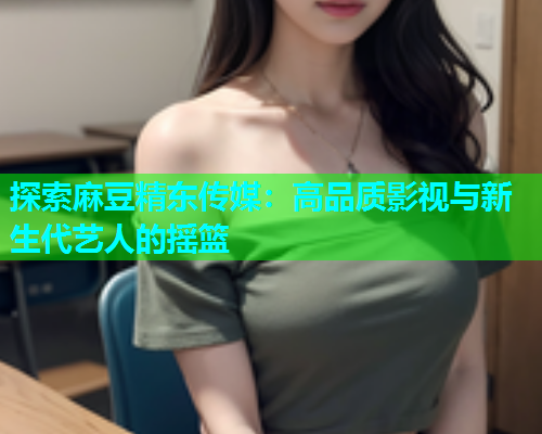 探索麻豆精东传媒：高品质影视与新生代艺人的摇篮