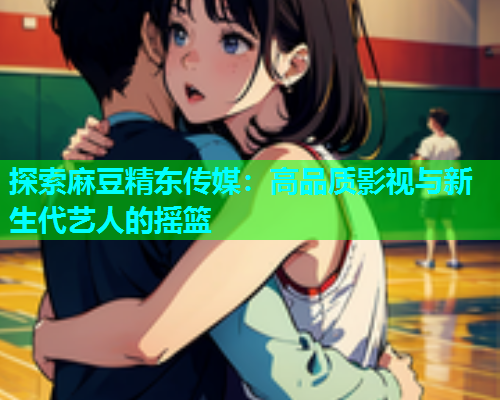 探索麻豆精东传媒：高品质影视与新生代艺人的摇篮
