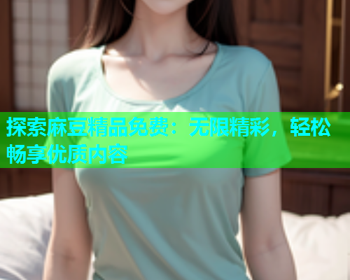 探索麻豆精品免费：无限精彩，轻松畅享优质内容