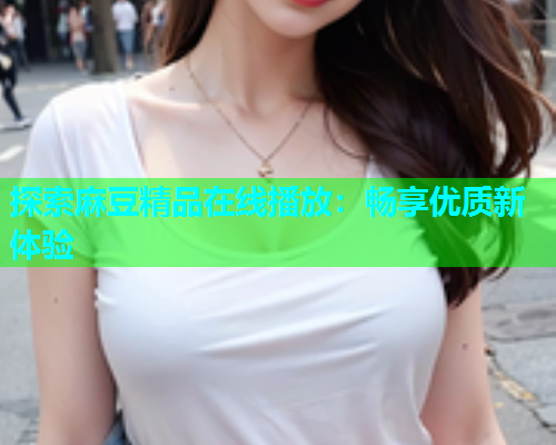 探索麻豆精品在线播放：畅享优质新体验