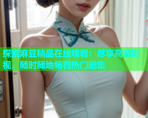 探索麻豆精品在线观看：尽享高清影视，随时随地畅看热门剧集