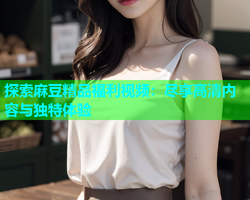 探索麻豆精品福利视频：尽享高清内容与独特体验