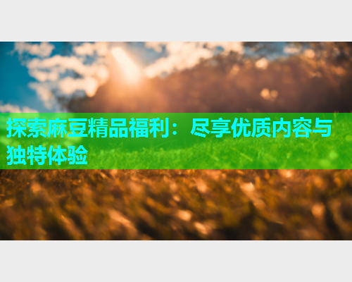 探索麻豆精品福利：尽享优质内容与独特体验