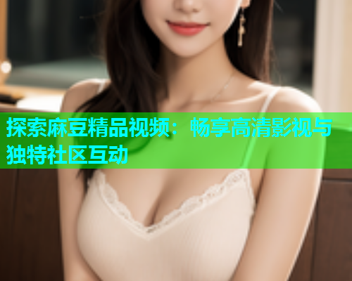 探索麻豆精品视频：畅享高清影视与独特社区互动