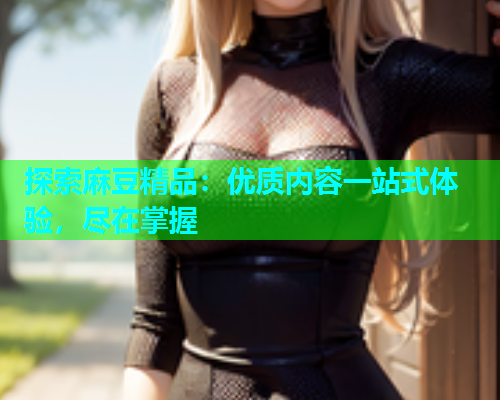 探索麻豆精品：优质内容一站式体验，尽在掌握