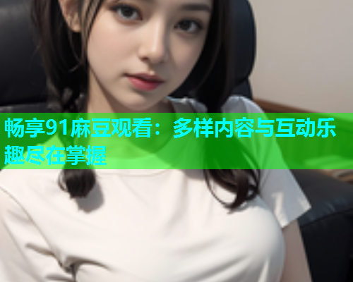 畅享91麻豆观看：多样内容与互动乐趣尽在掌握