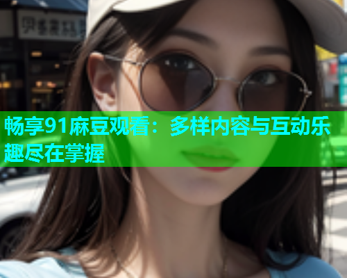 畅享91麻豆观看：多样内容与互动乐趣尽在掌握