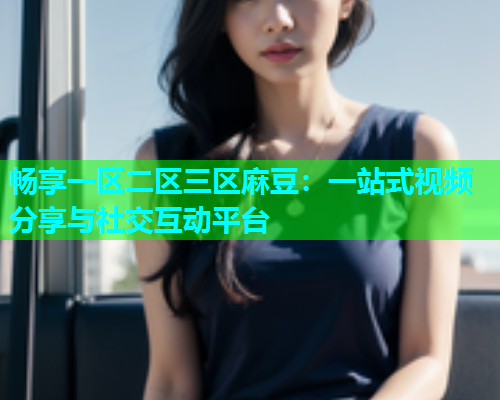 畅享一区二区三区麻豆：一站式视频分享与社交互动平台