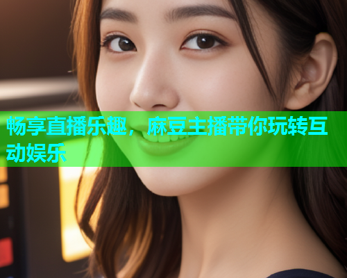 畅享直播乐趣，麻豆主播带你玩转互动娱乐