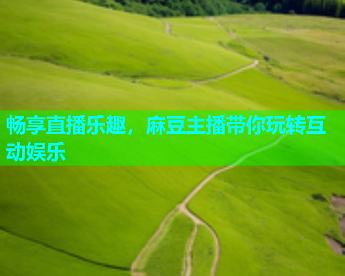 畅享直播乐趣，麻豆主播带你玩转互动娱乐