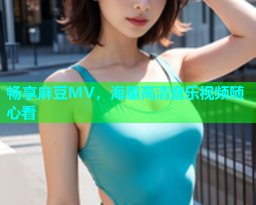 畅享麻豆MV，海量高清音乐视频随心看