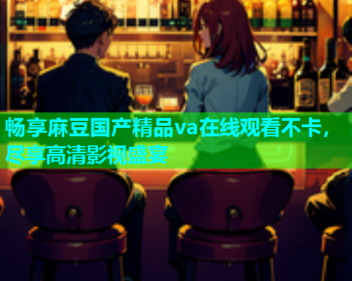 畅享麻豆国产精品va在线观看不卡，尽享高清影视盛宴